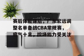 Kaiyun开云APP下载-关于赛后体能课后,广东宏远调整名单备战CBA常规赛,底气十足,控场能力受关注的信息