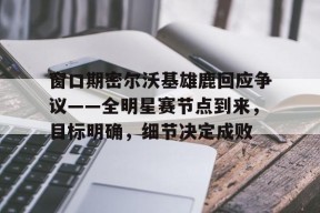 Kaiyun开云中国官方网站-关于窗口期密尔沃基雄鹿回应争议——全明星赛节点到来，目标明确，细节决定成败的信息