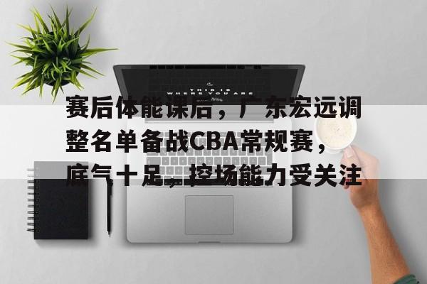 关于赛后体能课后,广东宏远调整名单备战CBA常规赛,底气十足,控场能力受关注的信息 关于赛后体能课后,广东宏远调整名单备战CBA常规赛,底气十足,控场能力受关注的信息